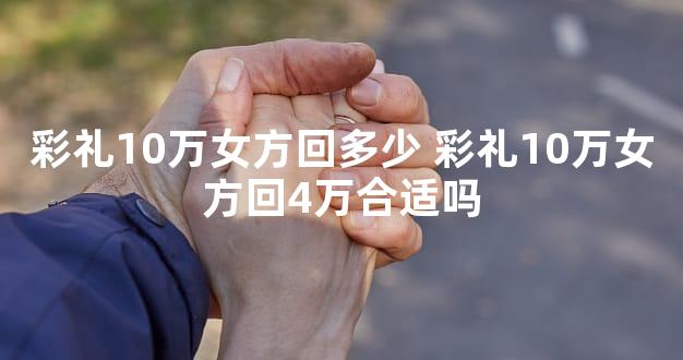 彩礼10万女方回多少 彩礼10万女方回4万合适吗